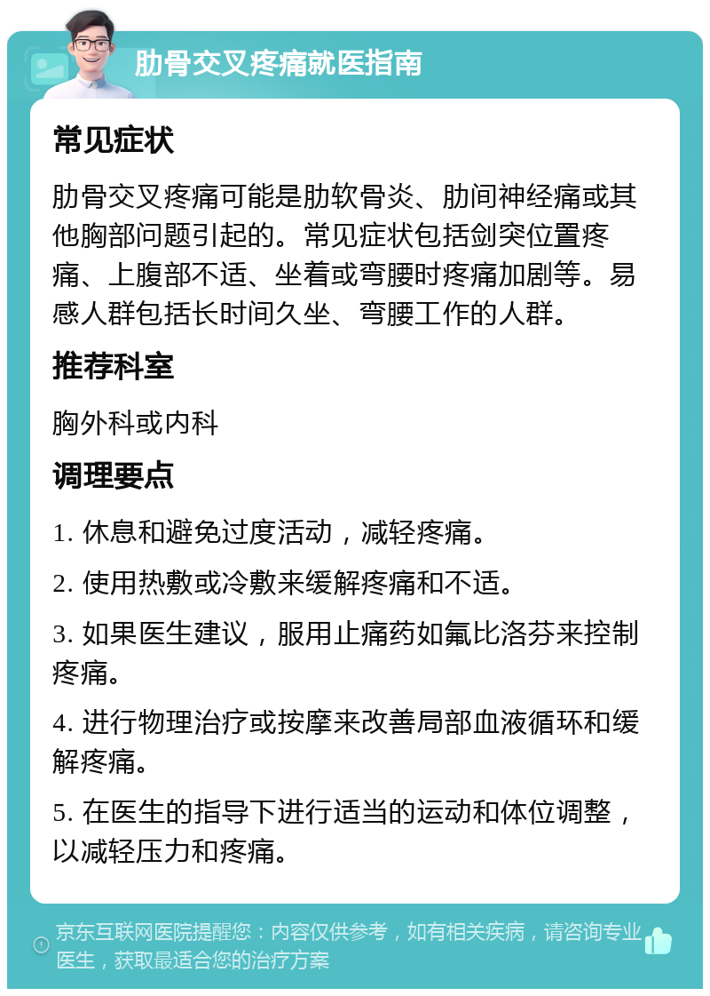 肋骨交叉疼痛就医指南 常见症状 肋骨交叉疼痛可能是肋软骨炎、肋间神经痛或其他胸部问题引起的。常见症状包括剑突位置疼痛、上腹部不适、坐着或弯腰时疼痛加剧等。易感人群包括长时间久坐、弯腰工作的人群。 推荐科室 胸外科或内科 调理要点 1. 休息和避免过度活动，减轻疼痛。 2. 使用热敷或冷敷来缓解疼痛和不适。 3. 如果医生建议，服用止痛药如氟比洛芬来控制疼痛。 4. 进行物理治疗或按摩来改善局部血液循环和缓解疼痛。 5. 在医生的指导下进行适当的运动和体位调整，以减轻压力和疼痛。