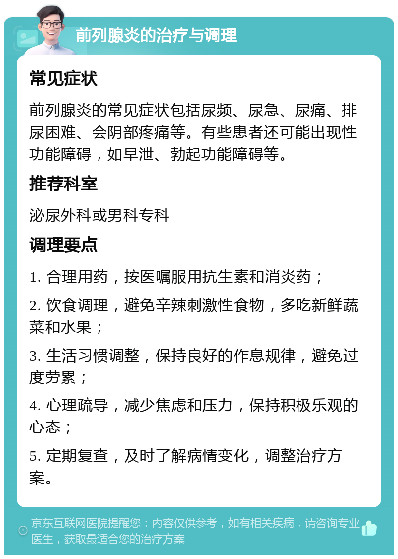 前列腺炎的治疗与调理 常见症状 前列腺炎的常见症状包括尿频、尿急、尿痛、排尿困难、会阴部疼痛等。有些患者还可能出现性功能障碍，如早泄、勃起功能障碍等。 推荐科室 泌尿外科或男科专科 调理要点 1. 合理用药，按医嘱服用抗生素和消炎药； 2. 饮食调理，避免辛辣刺激性食物，多吃新鲜蔬菜和水果； 3. 生活习惯调整，保持良好的作息规律，避免过度劳累； 4. 心理疏导，减少焦虑和压力，保持积极乐观的心态； 5. 定期复查，及时了解病情变化，调整治疗方案。