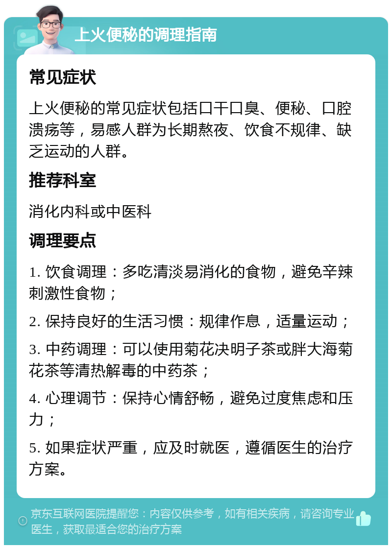 上火便秘的调理指南 常见症状 上火便秘的常见症状包括口干口臭、便秘、口腔溃疡等，易感人群为长期熬夜、饮食不规律、缺乏运动的人群。 推荐科室 消化内科或中医科 调理要点 1. 饮食调理：多吃清淡易消化的食物，避免辛辣刺激性食物； 2. 保持良好的生活习惯：规律作息，适量运动； 3. 中药调理：可以使用菊花决明子茶或胖大海菊花茶等清热解毒的中药茶； 4. 心理调节：保持心情舒畅，避免过度焦虑和压力； 5. 如果症状严重，应及时就医，遵循医生的治疗方案。