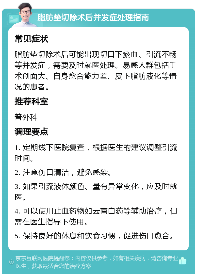 脂肪垫切除术后并发症处理指南 常见症状 脂肪垫切除术后可能出现切口下瘀血、引流不畅等并发症，需要及时就医处理。易感人群包括手术创面大、自身愈合能力差、皮下脂肪液化等情况的患者。 推荐科室 普外科 调理要点 1. 定期线下医院复查，根据医生的建议调整引流时间。 2. 注意伤口清洁，避免感染。 3. 如果引流液体颜色、量有异常变化，应及时就医。 4. 可以使用止血药物如云南白药等辅助治疗，但需在医生指导下使用。 5. 保持良好的休息和饮食习惯，促进伤口愈合。