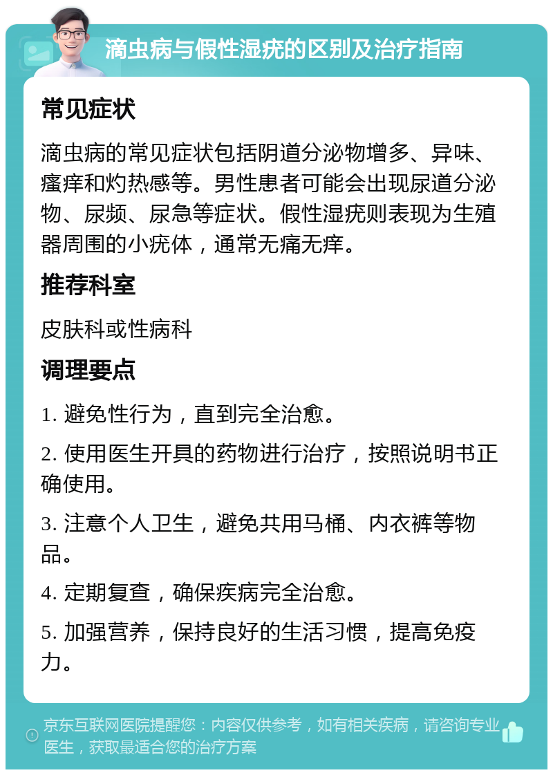 滴虫病与假性湿疣的区别及治疗指南 常见症状 滴虫病的常见症状包括阴道分泌物增多、异味、瘙痒和灼热感等。男性患者可能会出现尿道分泌物、尿频、尿急等症状。假性湿疣则表现为生殖器周围的小疣体，通常无痛无痒。 推荐科室 皮肤科或性病科 调理要点 1. 避免性行为，直到完全治愈。 2. 使用医生开具的药物进行治疗，按照说明书正确使用。 3. 注意个人卫生，避免共用马桶、内衣裤等物品。 4. 定期复查，确保疾病完全治愈。 5. 加强营养，保持良好的生活习惯，提高免疫力。