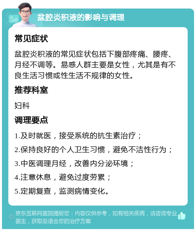 盆腔炎积液的影响与调理 常见症状 盆腔炎积液的常见症状包括下腹部疼痛、腰疼、月经不调等。易感人群主要是女性，尤其是有不良生活习惯或性生活不规律的女性。 推荐科室 妇科 调理要点 1.及时就医，接受系统的抗生素治疗； 2.保持良好的个人卫生习惯，避免不洁性行为； 3.中医调理月经，改善内分泌环境； 4.注意休息，避免过度劳累； 5.定期复查，监测病情变化。