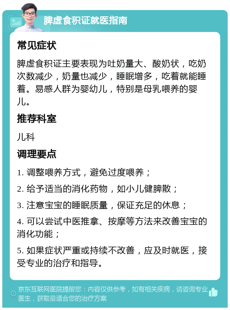 脾虚食积证就医指南 常见症状 脾虚食积证主要表现为吐奶量大、酸奶状，吃奶次数减少，奶量也减少，睡眠增多，吃着就能睡着。易感人群为婴幼儿，特别是母乳喂养的婴儿。 推荐科室 儿科 调理要点 1. 调整喂养方式，避免过度喂养； 2. 给予适当的消化药物，如小儿健脾散； 3. 注意宝宝的睡眠质量，保证充足的休息； 4. 可以尝试中医推拿、按摩等方法来改善宝宝的消化功能； 5. 如果症状严重或持续不改善，应及时就医，接受专业的治疗和指导。