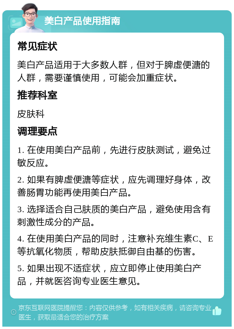 美白产品使用指南 常见症状 美白产品适用于大多数人群，但对于脾虚便溏的人群，需要谨慎使用，可能会加重症状。 推荐科室 皮肤科 调理要点 1. 在使用美白产品前，先进行皮肤测试，避免过敏反应。 2. 如果有脾虚便溏等症状，应先调理好身体，改善肠胃功能再使用美白产品。 3. 选择适合自己肤质的美白产品，避免使用含有刺激性成分的产品。 4. 在使用美白产品的同时，注意补充维生素C、E等抗氧化物质，帮助皮肤抵御自由基的伤害。 5. 如果出现不适症状，应立即停止使用美白产品，并就医咨询专业医生意见。