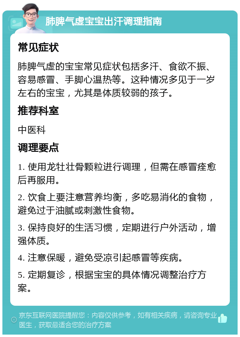 肺脾气虚宝宝出汗调理指南 常见症状 肺脾气虚的宝宝常见症状包括多汗、食欲不振、容易感冒、手脚心温热等。这种情况多见于一岁左右的宝宝，尤其是体质较弱的孩子。 推荐科室 中医科 调理要点 1. 使用龙牡壮骨颗粒进行调理，但需在感冒痊愈后再服用。 2. 饮食上要注意营养均衡，多吃易消化的食物，避免过于油腻或刺激性食物。 3. 保持良好的生活习惯，定期进行户外活动，增强体质。 4. 注意保暖，避免受凉引起感冒等疾病。 5. 定期复诊，根据宝宝的具体情况调整治疗方案。