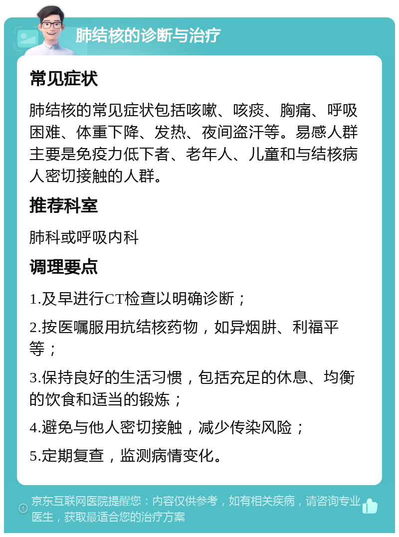 肺结核的诊断与治疗 常见症状 肺结核的常见症状包括咳嗽、咳痰、胸痛、呼吸困难、体重下降、发热、夜间盗汗等。易感人群主要是免疫力低下者、老年人、儿童和与结核病人密切接触的人群。 推荐科室 肺科或呼吸内科 调理要点 1.及早进行CT检查以明确诊断； 2.按医嘱服用抗结核药物，如异烟肼、利福平等； 3.保持良好的生活习惯，包括充足的休息、均衡的饮食和适当的锻炼； 4.避免与他人密切接触，减少传染风险； 5.定期复查，监测病情变化。