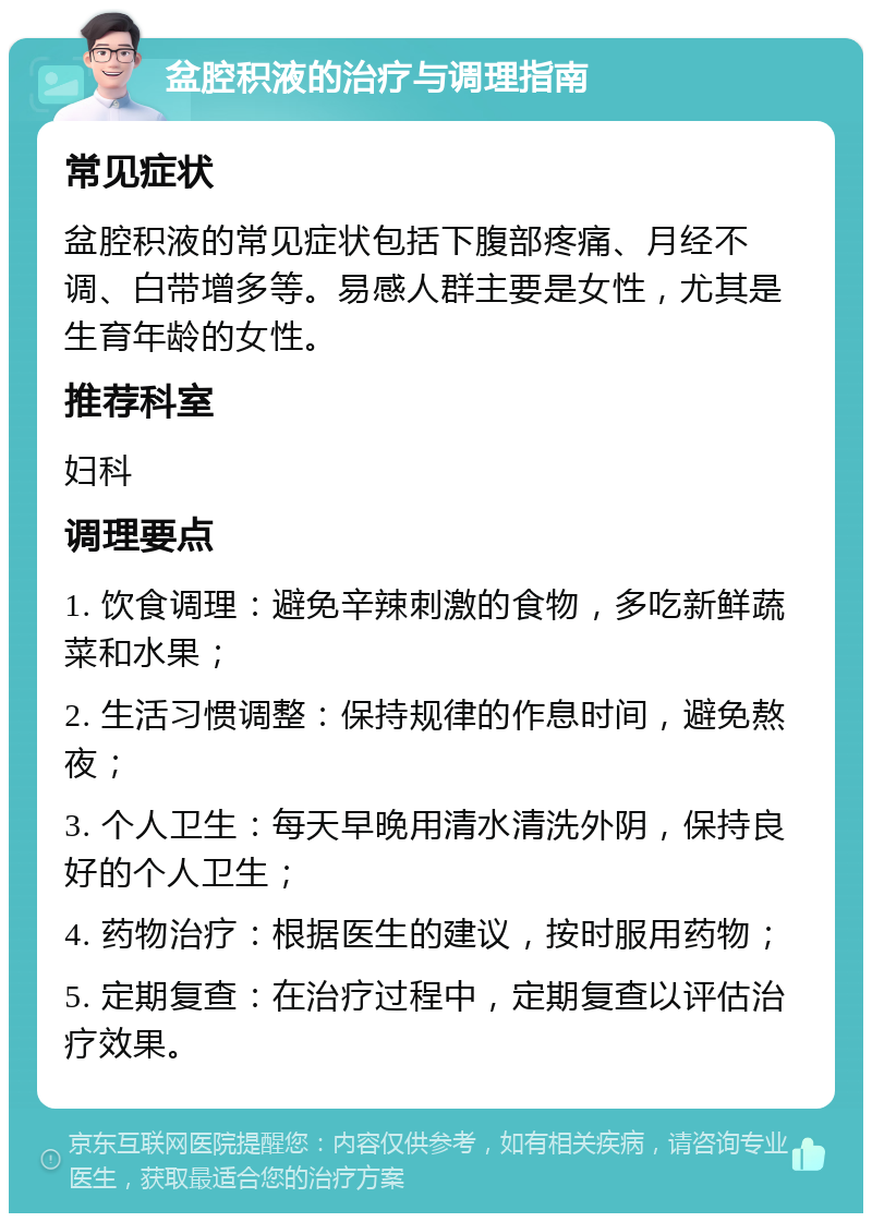 盆腔积液的治疗与调理指南 常见症状 盆腔积液的常见症状包括下腹部疼痛、月经不调、白带增多等。易感人群主要是女性，尤其是生育年龄的女性。 推荐科室 妇科 调理要点 1. 饮食调理：避免辛辣刺激的食物，多吃新鲜蔬菜和水果； 2. 生活习惯调整：保持规律的作息时间，避免熬夜； 3. 个人卫生：每天早晚用清水清洗外阴，保持良好的个人卫生； 4. 药物治疗：根据医生的建议，按时服用药物； 5. 定期复查：在治疗过程中，定期复查以评估治疗效果。