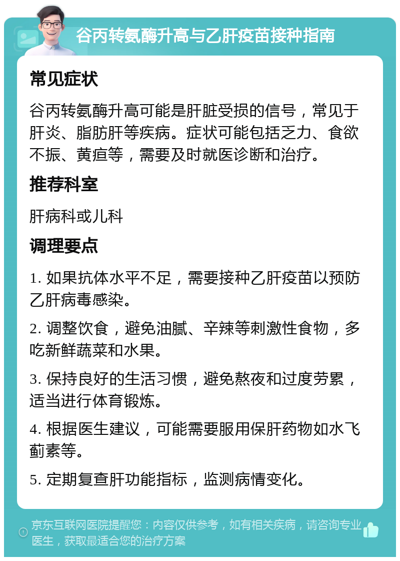 谷丙转氨酶升高与乙肝疫苗接种指南 常见症状 谷丙转氨酶升高可能是肝脏受损的信号，常见于肝炎、脂肪肝等疾病。症状可能包括乏力、食欲不振、黄疸等，需要及时就医诊断和治疗。 推荐科室 肝病科或儿科 调理要点 1. 如果抗体水平不足，需要接种乙肝疫苗以预防乙肝病毒感染。 2. 调整饮食，避免油腻、辛辣等刺激性食物，多吃新鲜蔬菜和水果。 3. 保持良好的生活习惯，避免熬夜和过度劳累，适当进行体育锻炼。 4. 根据医生建议，可能需要服用保肝药物如水飞蓟素等。 5. 定期复查肝功能指标，监测病情变化。