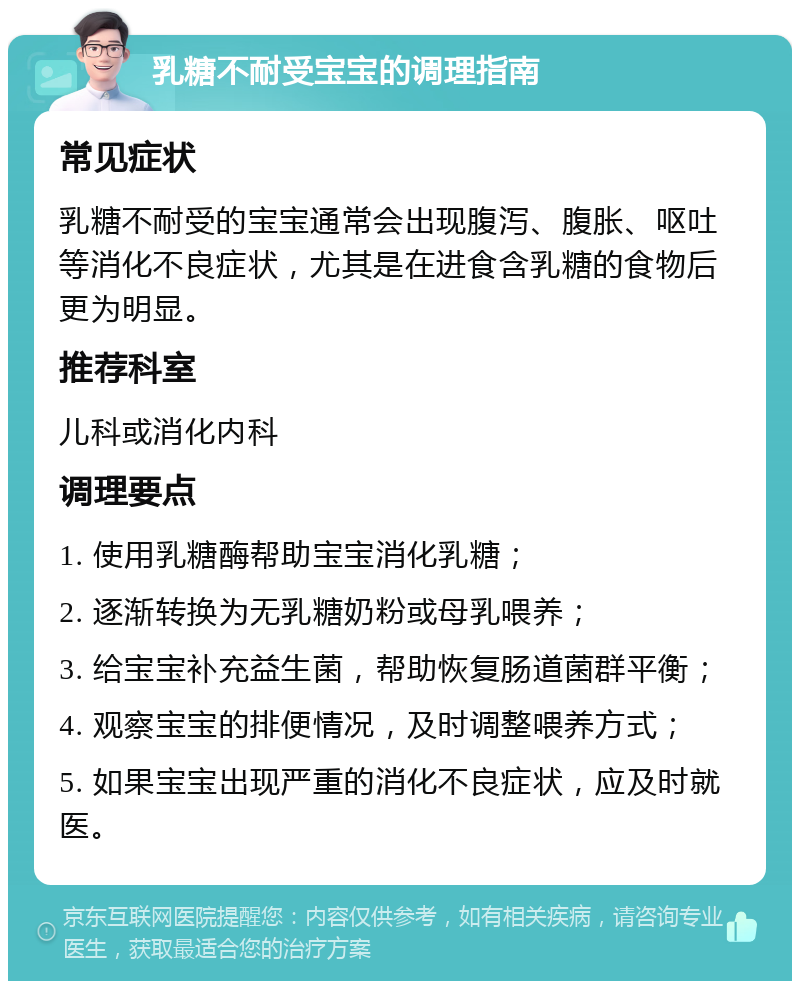 乳糖不耐受宝宝的调理指南 常见症状 乳糖不耐受的宝宝通常会出现腹泻、腹胀、呕吐等消化不良症状，尤其是在进食含乳糖的食物后更为明显。 推荐科室 儿科或消化内科 调理要点 1. 使用乳糖酶帮助宝宝消化乳糖； 2. 逐渐转换为无乳糖奶粉或母乳喂养； 3. 给宝宝补充益生菌，帮助恢复肠道菌群平衡； 4. 观察宝宝的排便情况，及时调整喂养方式； 5. 如果宝宝出现严重的消化不良症状，应及时就医。