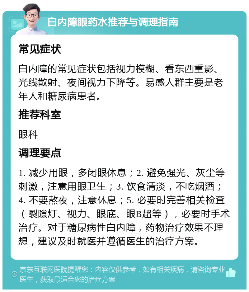 白内障眼药水推荐与调理指南 常见症状 白内障的常见症状包括视力模糊、看东西重影、光线散射、夜间视力下降等。易感人群主要是老年人和糖尿病患者。 推荐科室 眼科 调理要点 1. 减少用眼，多闭眼休息；2. 避免强光、灰尘等刺激，注意用眼卫生；3. 饮食清淡，不吃烟酒；4. 不要熬夜，注意休息；5. 必要时完善相关检查（裂隙灯、视力、眼底、眼B超等），必要时手术治疗。对于糖尿病性白内障，药物治疗效果不理想，建议及时就医并遵循医生的治疗方案。