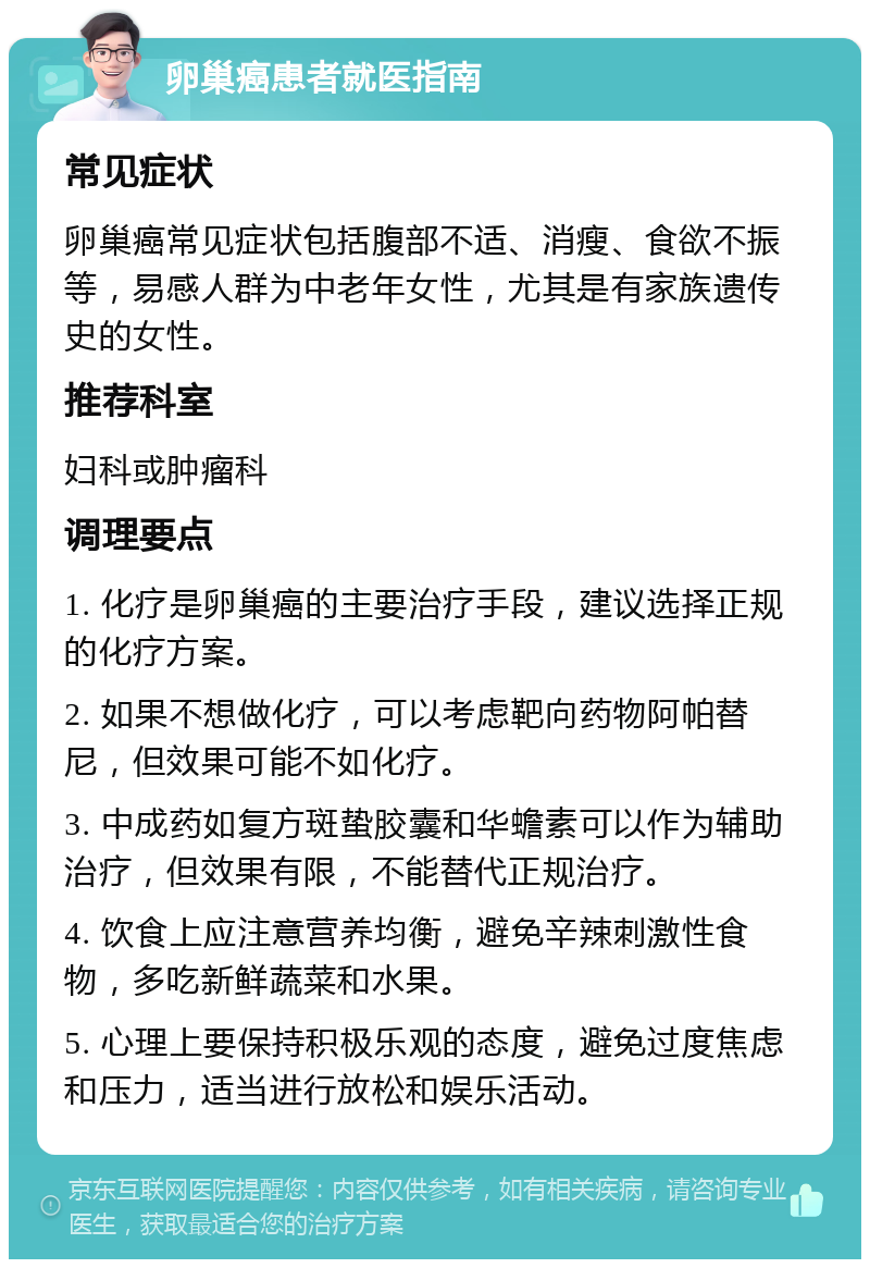 卵巢癌患者就医指南 常见症状 卵巢癌常见症状包括腹部不适、消瘦、食欲不振等，易感人群为中老年女性，尤其是有家族遗传史的女性。 推荐科室 妇科或肿瘤科 调理要点 1. 化疗是卵巢癌的主要治疗手段，建议选择正规的化疗方案。 2. 如果不想做化疗，可以考虑靶向药物阿帕替尼，但效果可能不如化疗。 3. 中成药如复方斑蛰胶囊和华蟾素可以作为辅助治疗，但效果有限，不能替代正规治疗。 4. 饮食上应注意营养均衡，避免辛辣刺激性食物，多吃新鲜蔬菜和水果。 5. 心理上要保持积极乐观的态度，避免过度焦虑和压力，适当进行放松和娱乐活动。