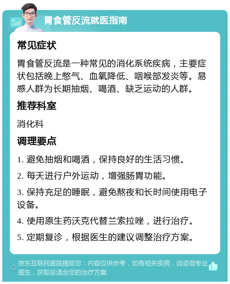 胃食管反流就医指南 常见症状 胃食管反流是一种常见的消化系统疾病，主要症状包括晚上憋气、血氧降低、咽喉部发炎等。易感人群为长期抽烟、喝酒、缺乏运动的人群。 推荐科室 消化科 调理要点 1. 避免抽烟和喝酒，保持良好的生活习惯。 2. 每天进行户外运动，增强肠胃功能。 3. 保持充足的睡眠，避免熬夜和长时间使用电子设备。 4. 使用原生药沃克代替兰索拉唑，进行治疗。 5. 定期复诊，根据医生的建议调整治疗方案。