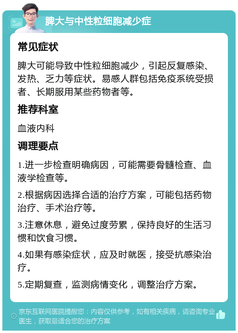 脾大与中性粒细胞减少症 常见症状 脾大可能导致中性粒细胞减少，引起反复感染、发热、乏力等症状。易感人群包括免疫系统受损者、长期服用某些药物者等。 推荐科室 血液内科 调理要点 1.进一步检查明确病因，可能需要骨髓检查、血液学检查等。 2.根据病因选择合适的治疗方案，可能包括药物治疗、手术治疗等。 3.注意休息，避免过度劳累，保持良好的生活习惯和饮食习惯。 4.如果有感染症状，应及时就医，接受抗感染治疗。 5.定期复查，监测病情变化，调整治疗方案。