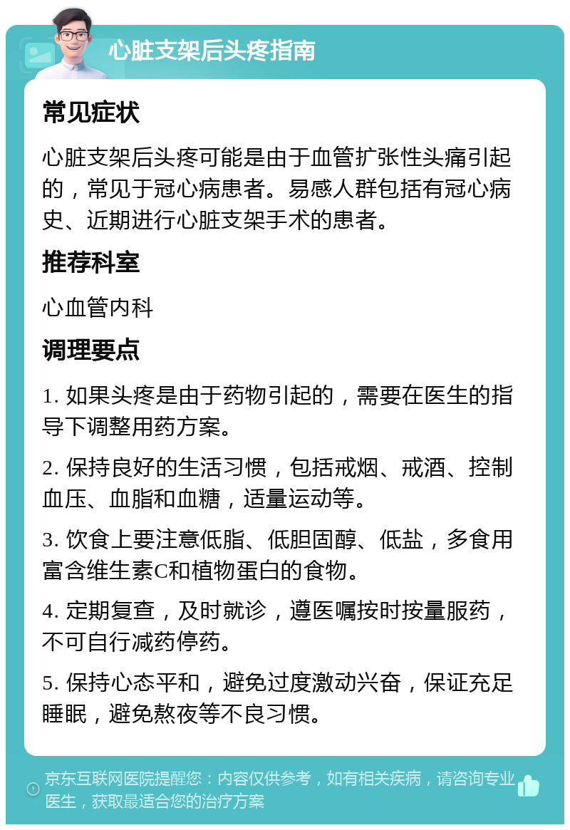 心脏支架后头疼指南 常见症状 心脏支架后头疼可能是由于血管扩张性头痛引起的，常见于冠心病患者。易感人群包括有冠心病史、近期进行心脏支架手术的患者。 推荐科室 心血管内科 调理要点 1. 如果头疼是由于药物引起的，需要在医生的指导下调整用药方案。 2. 保持良好的生活习惯，包括戒烟、戒酒、控制血压、血脂和血糖，适量运动等。 3. 饮食上要注意低脂、低胆固醇、低盐，多食用富含维生素C和植物蛋白的食物。 4. 定期复查，及时就诊，遵医嘱按时按量服药，不可自行减药停药。 5. 保持心态平和，避免过度激动兴奋，保证充足睡眠，避免熬夜等不良习惯。