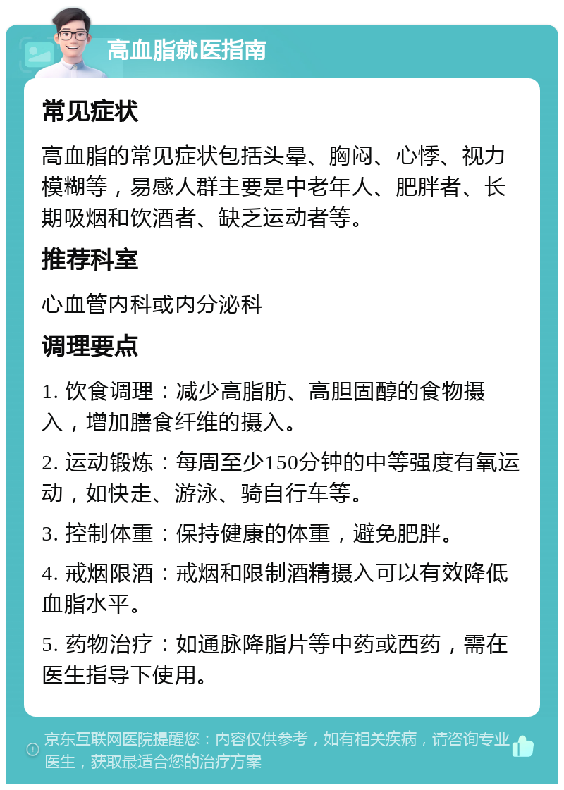 高血脂就医指南 常见症状 高血脂的常见症状包括头晕、胸闷、心悸、视力模糊等，易感人群主要是中老年人、肥胖者、长期吸烟和饮酒者、缺乏运动者等。 推荐科室 心血管内科或内分泌科 调理要点 1. 饮食调理：减少高脂肪、高胆固醇的食物摄入，增加膳食纤维的摄入。 2. 运动锻炼：每周至少150分钟的中等强度有氧运动，如快走、游泳、骑自行车等。 3. 控制体重：保持健康的体重，避免肥胖。 4. 戒烟限酒：戒烟和限制酒精摄入可以有效降低血脂水平。 5. 药物治疗：如通脉降脂片等中药或西药，需在医生指导下使用。