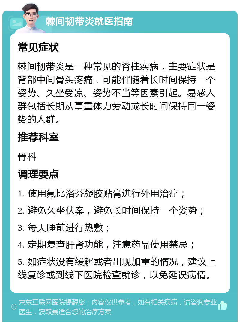 棘间韧带炎就医指南 常见症状 棘间韧带炎是一种常见的脊柱疾病，主要症状是背部中间骨头疼痛，可能伴随着长时间保持一个姿势、久坐受凉、姿势不当等因素引起。易感人群包括长期从事重体力劳动或长时间保持同一姿势的人群。 推荐科室 骨科 调理要点 1. 使用氟比洛芬凝胶贴膏进行外用治疗； 2. 避免久坐伏案，避免长时间保持一个姿势； 3. 每天睡前进行热敷； 4. 定期复查肝肾功能，注意药品使用禁忌； 5. 如症状没有缓解或者出现加重的情况，建议上线复诊或到线下医院检查就诊，以免延误病情。