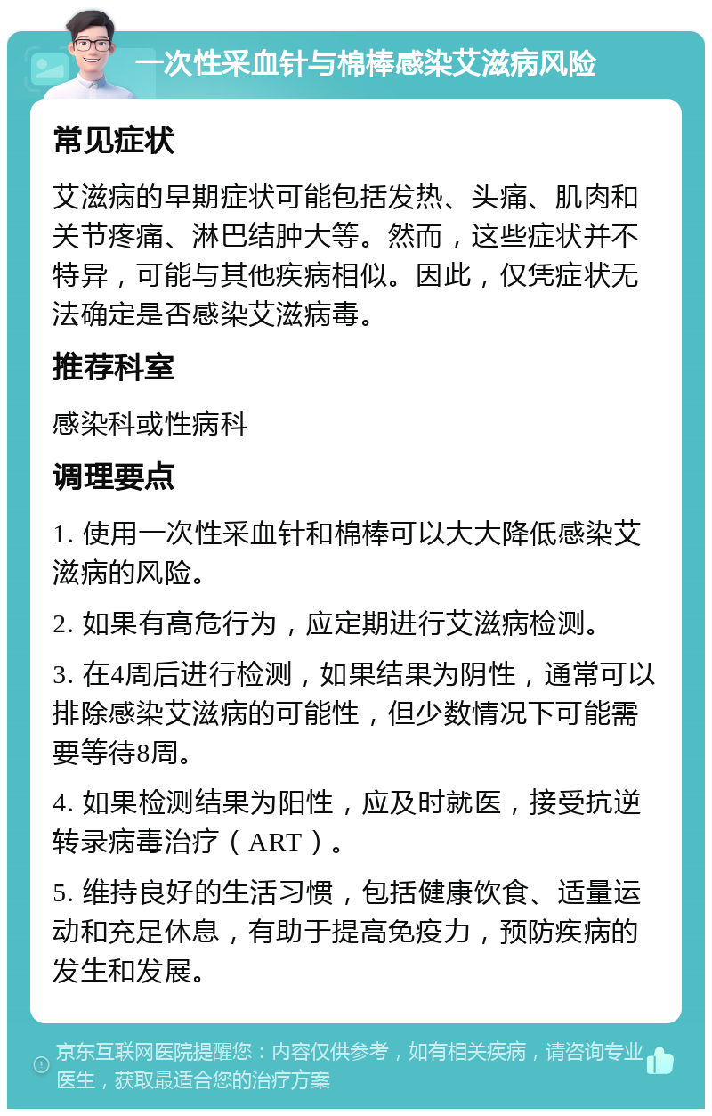 一次性采血针与棉棒感染艾滋病风险 常见症状 艾滋病的早期症状可能包括发热、头痛、肌肉和关节疼痛、淋巴结肿大等。然而，这些症状并不特异，可能与其他疾病相似。因此，仅凭症状无法确定是否感染艾滋病毒。 推荐科室 感染科或性病科 调理要点 1. 使用一次性采血针和棉棒可以大大降低感染艾滋病的风险。 2. 如果有高危行为，应定期进行艾滋病检测。 3. 在4周后进行检测，如果结果为阴性，通常可以排除感染艾滋病的可能性，但少数情况下可能需要等待8周。 4. 如果检测结果为阳性，应及时就医，接受抗逆转录病毒治疗（ART）。 5. 维持良好的生活习惯，包括健康饮食、适量运动和充足休息，有助于提高免疫力，预防疾病的发生和发展。