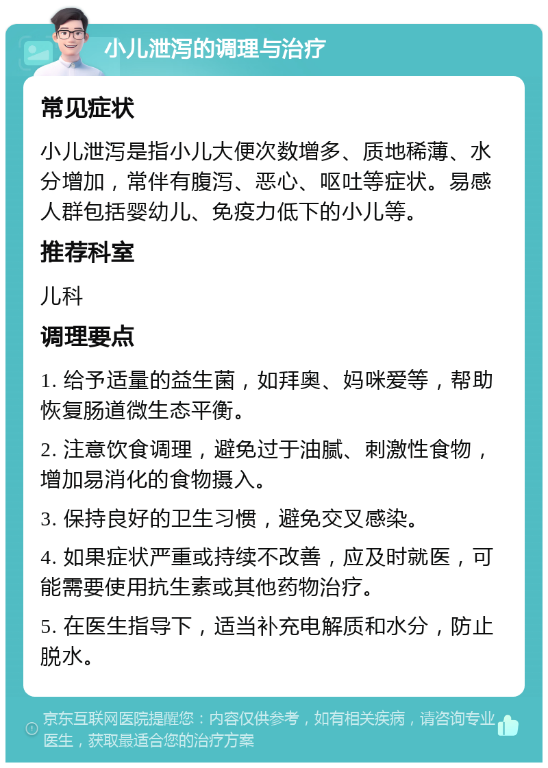 小儿泄泻的调理与治疗 常见症状 小儿泄泻是指小儿大便次数增多、质地稀薄、水分增加，常伴有腹泻、恶心、呕吐等症状。易感人群包括婴幼儿、免疫力低下的小儿等。 推荐科室 儿科 调理要点 1. 给予适量的益生菌，如拜奥、妈咪爱等，帮助恢复肠道微生态平衡。 2. 注意饮食调理，避免过于油腻、刺激性食物，增加易消化的食物摄入。 3. 保持良好的卫生习惯，避免交叉感染。 4. 如果症状严重或持续不改善，应及时就医，可能需要使用抗生素或其他药物治疗。 5. 在医生指导下，适当补充电解质和水分，防止脱水。