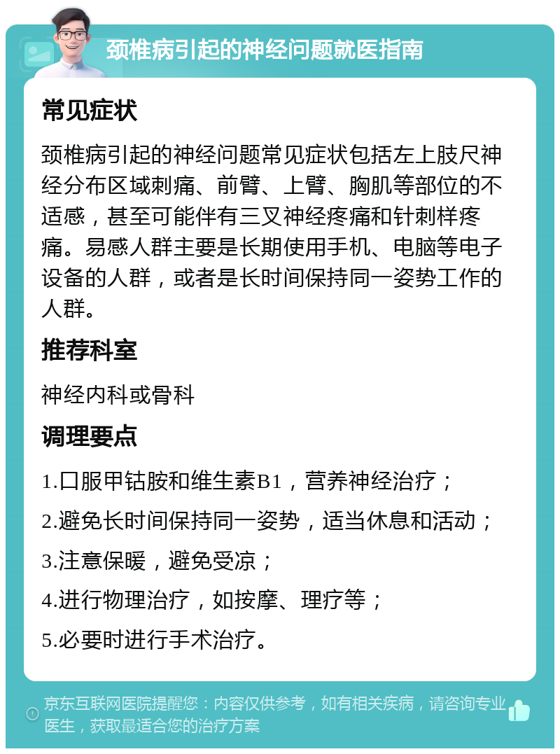 颈椎病引起的神经问题就医指南 常见症状 颈椎病引起的神经问题常见症状包括左上肢尺神经分布区域刺痛、前臂、上臂、胸肌等部位的不适感，甚至可能伴有三叉神经疼痛和针刺样疼痛。易感人群主要是长期使用手机、电脑等电子设备的人群，或者是长时间保持同一姿势工作的人群。 推荐科室 神经内科或骨科 调理要点 1.口服甲钴胺和维生素B1，营养神经治疗； 2.避免长时间保持同一姿势，适当休息和活动； 3.注意保暖，避免受凉； 4.进行物理治疗，如按摩、理疗等； 5.必要时进行手术治疗。