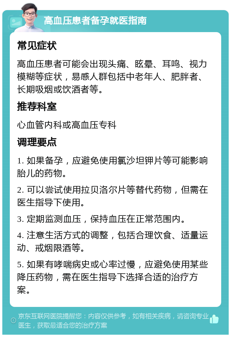 高血压患者备孕就医指南 常见症状 高血压患者可能会出现头痛、眩晕、耳鸣、视力模糊等症状，易感人群包括中老年人、肥胖者、长期吸烟或饮酒者等。 推荐科室 心血管内科或高血压专科 调理要点 1. 如果备孕，应避免使用氯沙坦钾片等可能影响胎儿的药物。 2. 可以尝试使用拉贝洛尔片等替代药物，但需在医生指导下使用。 3. 定期监测血压，保持血压在正常范围内。 4. 注意生活方式的调整，包括合理饮食、适量运动、戒烟限酒等。 5. 如果有哮喘病史或心率过慢，应避免使用某些降压药物，需在医生指导下选择合适的治疗方案。