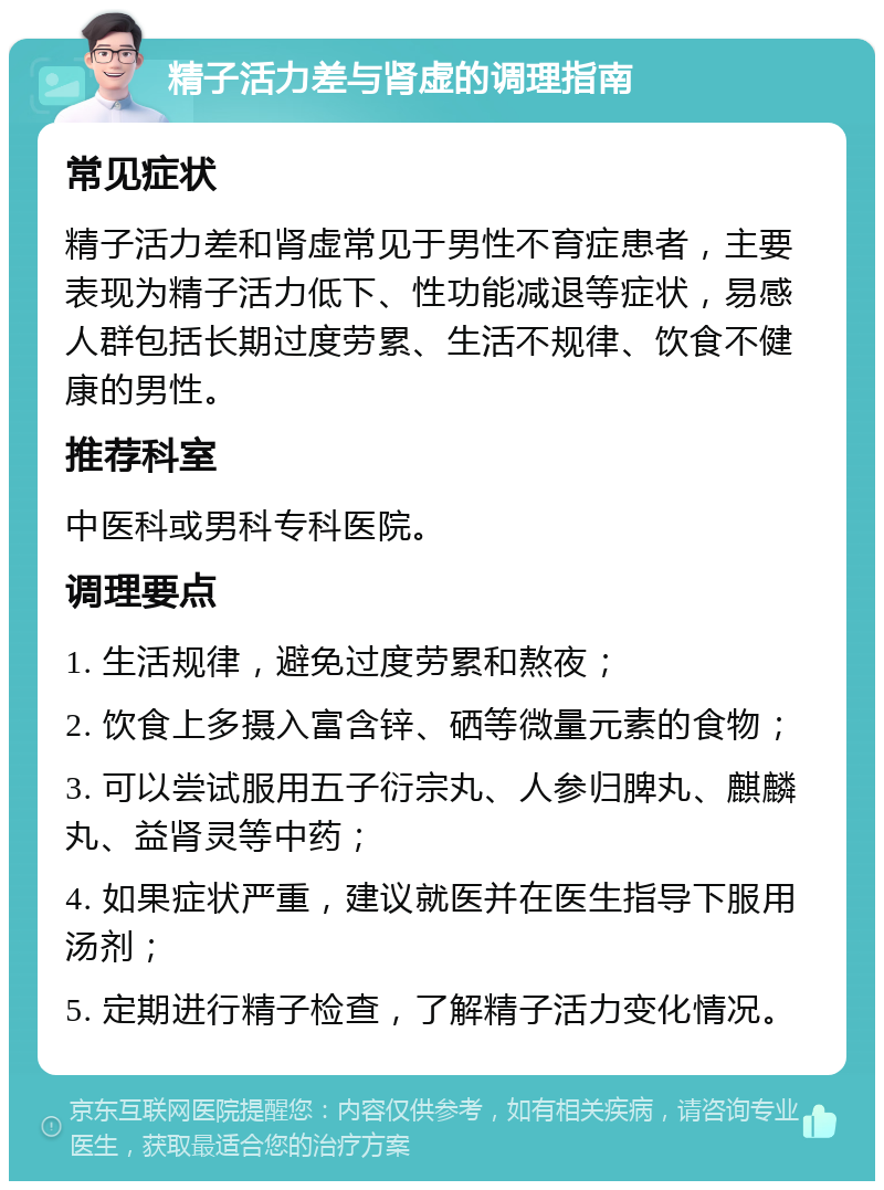 精子活力差与肾虚的调理指南 常见症状 精子活力差和肾虚常见于男性不育症患者，主要表现为精子活力低下、性功能减退等症状，易感人群包括长期过度劳累、生活不规律、饮食不健康的男性。 推荐科室 中医科或男科专科医院。 调理要点 1. 生活规律，避免过度劳累和熬夜； 2. 饮食上多摄入富含锌、硒等微量元素的食物； 3. 可以尝试服用五子衍宗丸、人参归脾丸、麒麟丸、益肾灵等中药； 4. 如果症状严重，建议就医并在医生指导下服用汤剂； 5. 定期进行精子检查，了解精子活力变化情况。