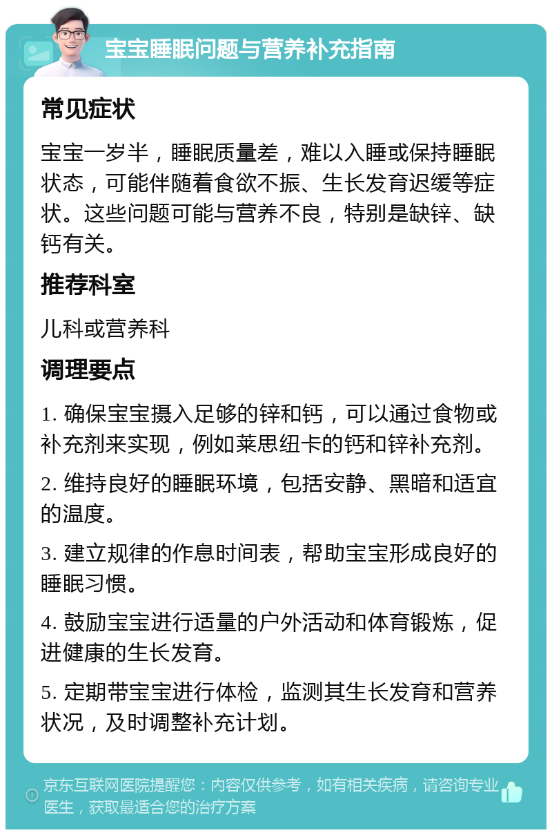 宝宝睡眠问题与营养补充指南 常见症状 宝宝一岁半，睡眠质量差，难以入睡或保持睡眠状态，可能伴随着食欲不振、生长发育迟缓等症状。这些问题可能与营养不良，特别是缺锌、缺钙有关。 推荐科室 儿科或营养科 调理要点 1. 确保宝宝摄入足够的锌和钙，可以通过食物或补充剂来实现，例如莱思纽卡的钙和锌补充剂。 2. 维持良好的睡眠环境，包括安静、黑暗和适宜的温度。 3. 建立规律的作息时间表，帮助宝宝形成良好的睡眠习惯。 4. 鼓励宝宝进行适量的户外活动和体育锻炼，促进健康的生长发育。 5. 定期带宝宝进行体检，监测其生长发育和营养状况，及时调整补充计划。