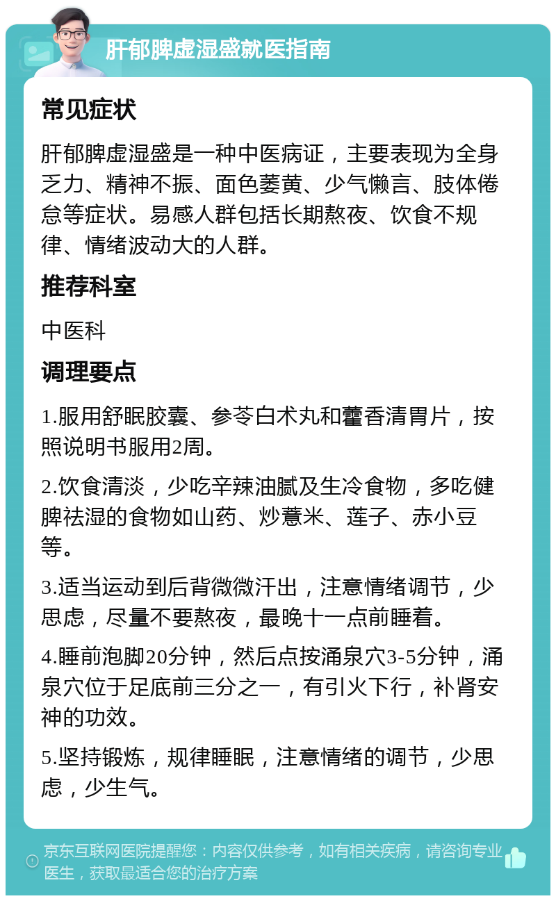 肝郁脾虚湿盛就医指南 常见症状 肝郁脾虚湿盛是一种中医病证，主要表现为全身乏力、精神不振、面色萎黄、少气懒言、肢体倦怠等症状。易感人群包括长期熬夜、饮食不规律、情绪波动大的人群。 推荐科室 中医科 调理要点 1.服用舒眠胶囊、参苓白术丸和藿香清胃片，按照说明书服用2周。 2.饮食清淡，少吃辛辣油腻及生冷食物，多吃健脾祛湿的食物如山药、炒薏米、莲子、赤小豆等。 3.适当运动到后背微微汗出，注意情绪调节，少思虑，尽量不要熬夜，最晚十一点前睡着。 4.睡前泡脚20分钟，然后点按涌泉穴3-5分钟，涌泉穴位于足底前三分之一，有引火下行，补肾安神的功效。 5.坚持锻炼，规律睡眠，注意情绪的调节，少思虑，少生气。