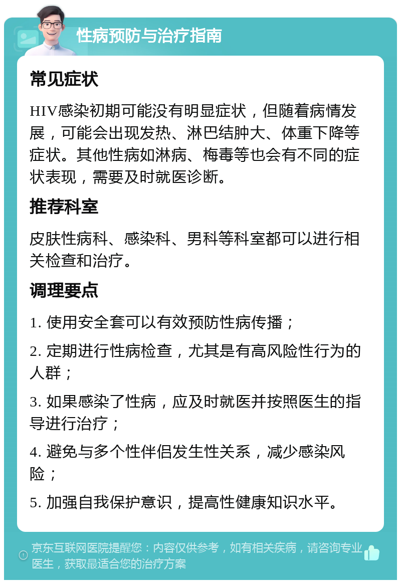 性病预防与治疗指南 常见症状 HIV感染初期可能没有明显症状，但随着病情发展，可能会出现发热、淋巴结肿大、体重下降等症状。其他性病如淋病、梅毒等也会有不同的症状表现，需要及时就医诊断。 推荐科室 皮肤性病科、感染科、男科等科室都可以进行相关检查和治疗。 调理要点 1. 使用安全套可以有效预防性病传播； 2. 定期进行性病检查，尤其是有高风险性行为的人群； 3. 如果感染了性病，应及时就医并按照医生的指导进行治疗； 4. 避免与多个性伴侣发生性关系，减少感染风险； 5. 加强自我保护意识，提高性健康知识水平。