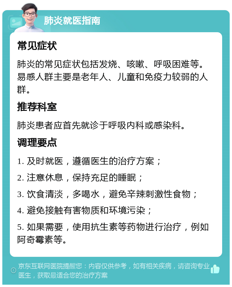 肺炎就医指南 常见症状 肺炎的常见症状包括发烧、咳嗽、呼吸困难等。易感人群主要是老年人、儿童和免疫力较弱的人群。 推荐科室 肺炎患者应首先就诊于呼吸内科或感染科。 调理要点 1. 及时就医，遵循医生的治疗方案； 2. 注意休息，保持充足的睡眠； 3. 饮食清淡，多喝水，避免辛辣刺激性食物； 4. 避免接触有害物质和环境污染； 5. 如果需要，使用抗生素等药物进行治疗，例如阿奇霉素等。