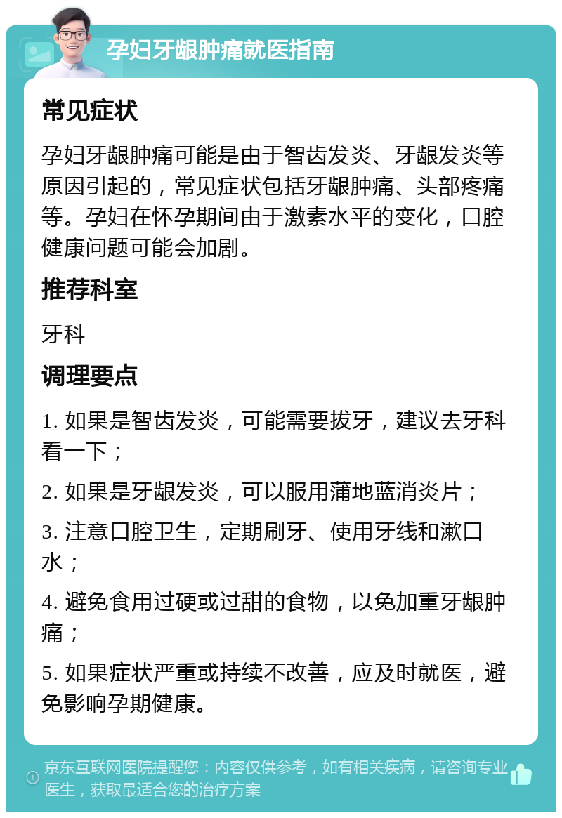 孕妇牙龈肿痛就医指南 常见症状 孕妇牙龈肿痛可能是由于智齿发炎、牙龈发炎等原因引起的，常见症状包括牙龈肿痛、头部疼痛等。孕妇在怀孕期间由于激素水平的变化，口腔健康问题可能会加剧。 推荐科室 牙科 调理要点 1. 如果是智齿发炎，可能需要拔牙，建议去牙科看一下； 2. 如果是牙龈发炎，可以服用蒲地蓝消炎片； 3. 注意口腔卫生，定期刷牙、使用牙线和漱口水； 4. 避免食用过硬或过甜的食物，以免加重牙龈肿痛； 5. 如果症状严重或持续不改善，应及时就医，避免影响孕期健康。