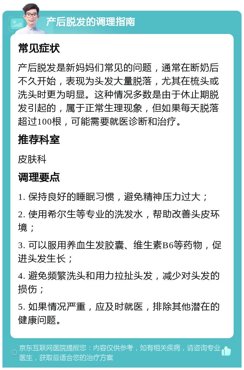 产后脱发的调理指南 常见症状 产后脱发是新妈妈们常见的问题，通常在断奶后不久开始，表现为头发大量脱落，尤其在梳头或洗头时更为明显。这种情况多数是由于休止期脱发引起的，属于正常生理现象，但如果每天脱落超过100根，可能需要就医诊断和治疗。 推荐科室 皮肤科 调理要点 1. 保持良好的睡眠习惯，避免精神压力过大； 2. 使用希尔生等专业的洗发水，帮助改善头皮环境； 3. 可以服用养血生发胶囊、维生素B6等药物，促进头发生长； 4. 避免频繁洗头和用力拉扯头发，减少对头发的损伤； 5. 如果情况严重，应及时就医，排除其他潜在的健康问题。