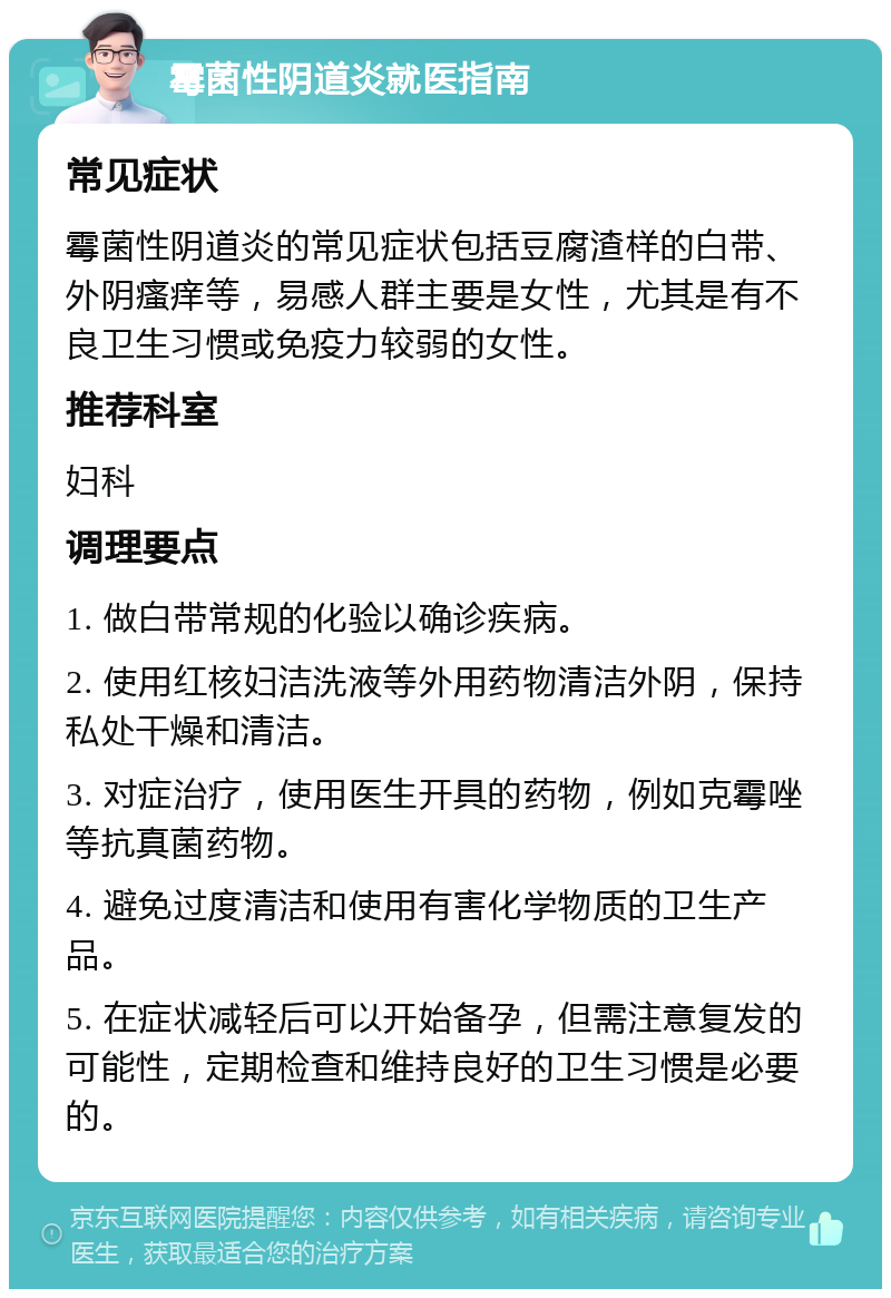 霉菌性阴道炎就医指南 常见症状 霉菌性阴道炎的常见症状包括豆腐渣样的白带、外阴瘙痒等，易感人群主要是女性，尤其是有不良卫生习惯或免疫力较弱的女性。 推荐科室 妇科 调理要点 1. 做白带常规的化验以确诊疾病。 2. 使用红核妇洁洗液等外用药物清洁外阴，保持私处干燥和清洁。 3. 对症治疗，使用医生开具的药物，例如克霉唑等抗真菌药物。 4. 避免过度清洁和使用有害化学物质的卫生产品。 5. 在症状减轻后可以开始备孕，但需注意复发的可能性，定期检查和维持良好的卫生习惯是必要的。