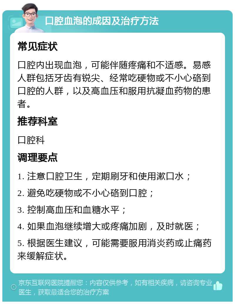 口腔血泡的成因及治疗方法 常见症状 口腔内出现血泡，可能伴随疼痛和不适感。易感人群包括牙齿有锐尖、经常吃硬物或不小心硌到口腔的人群，以及高血压和服用抗凝血药物的患者。 推荐科室 口腔科 调理要点 1. 注意口腔卫生，定期刷牙和使用漱口水； 2. 避免吃硬物或不小心硌到口腔； 3. 控制高血压和血糖水平； 4. 如果血泡继续增大或疼痛加剧，及时就医； 5. 根据医生建议，可能需要服用消炎药或止痛药来缓解症状。