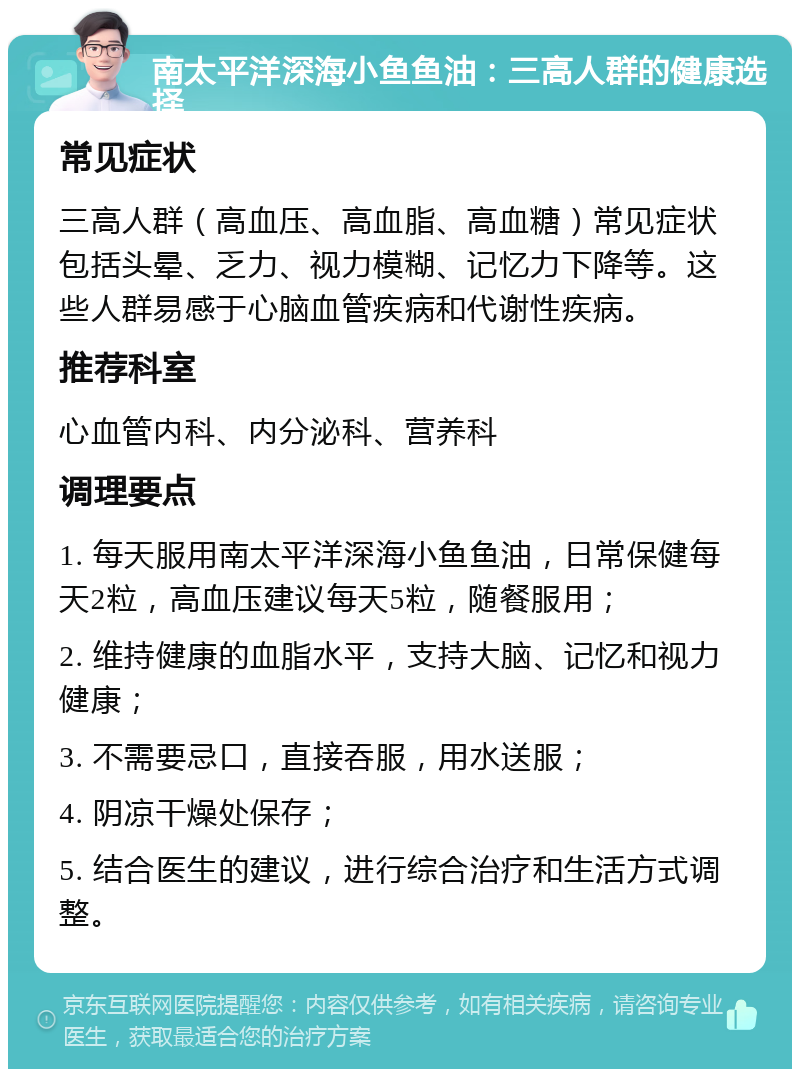 南太平洋深海小鱼鱼油：三高人群的健康选择 常见症状 三高人群（高血压、高血脂、高血糖）常见症状包括头晕、乏力、视力模糊、记忆力下降等。这些人群易感于心脑血管疾病和代谢性疾病。 推荐科室 心血管内科、内分泌科、营养科 调理要点 1. 每天服用南太平洋深海小鱼鱼油，日常保健每天2粒，高血压建议每天5粒，随餐服用； 2. 维持健康的血脂水平，支持大脑、记忆和视力健康； 3. 不需要忌口，直接吞服，用水送服； 4. 阴凉干燥处保存； 5. 结合医生的建议，进行综合治疗和生活方式调整。