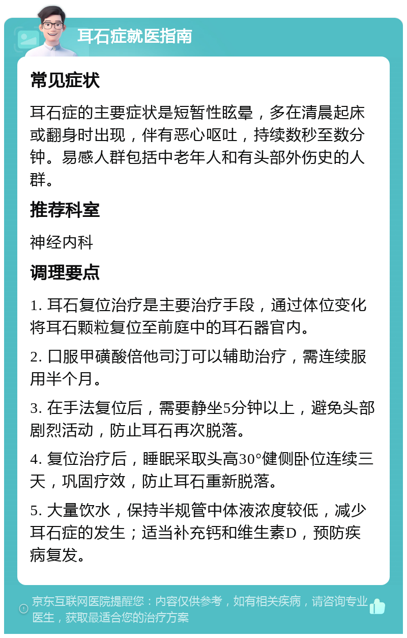 耳石症就医指南 常见症状 耳石症的主要症状是短暂性眩晕，多在清晨起床或翻身时出现，伴有恶心呕吐，持续数秒至数分钟。易感人群包括中老年人和有头部外伤史的人群。 推荐科室 神经内科 调理要点 1. 耳石复位治疗是主要治疗手段，通过体位变化将耳石颗粒复位至前庭中的耳石器官内。 2. 口服甲磺酸倍他司汀可以辅助治疗，需连续服用半个月。 3. 在手法复位后，需要静坐5分钟以上，避免头部剧烈活动，防止耳石再次脱落。 4. 复位治疗后，睡眠采取头高30°健侧卧位连续三天，巩固疗效，防止耳石重新脱落。 5. 大量饮水，保持半规管中体液浓度较低，减少耳石症的发生；适当补充钙和维生素D，预防疾病复发。