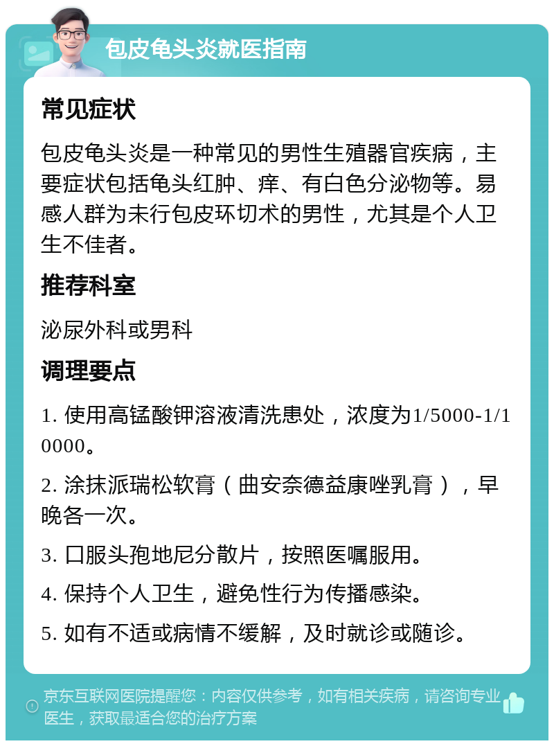 包皮龟头炎就医指南 常见症状 包皮龟头炎是一种常见的男性生殖器官疾病，主要症状包括龟头红肿、痒、有白色分泌物等。易感人群为未行包皮环切术的男性，尤其是个人卫生不佳者。 推荐科室 泌尿外科或男科 调理要点 1. 使用高锰酸钾溶液清洗患处，浓度为1/5000-1/10000。 2. 涂抹派瑞松软膏（曲安奈德益康唑乳膏），早晚各一次。 3. 口服头孢地尼分散片，按照医嘱服用。 4. 保持个人卫生，避免性行为传播感染。 5. 如有不适或病情不缓解，及时就诊或随诊。