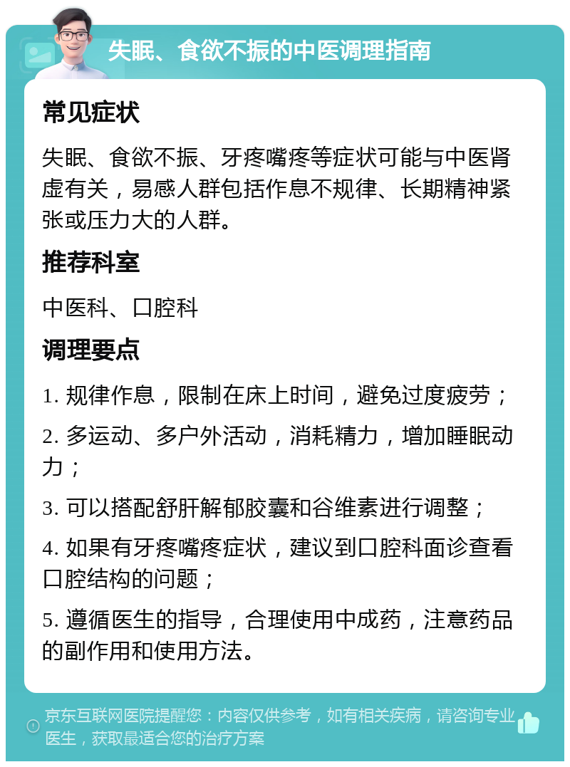 失眠、食欲不振的中医调理指南 常见症状 失眠、食欲不振、牙疼嘴疼等症状可能与中医肾虚有关，易感人群包括作息不规律、长期精神紧张或压力大的人群。 推荐科室 中医科、口腔科 调理要点 1. 规律作息，限制在床上时间，避免过度疲劳； 2. 多运动、多户外活动，消耗精力，增加睡眠动力； 3. 可以搭配舒肝解郁胶囊和谷维素进行调整； 4. 如果有牙疼嘴疼症状，建议到口腔科面诊查看口腔结构的问题； 5. 遵循医生的指导，合理使用中成药，注意药品的副作用和使用方法。