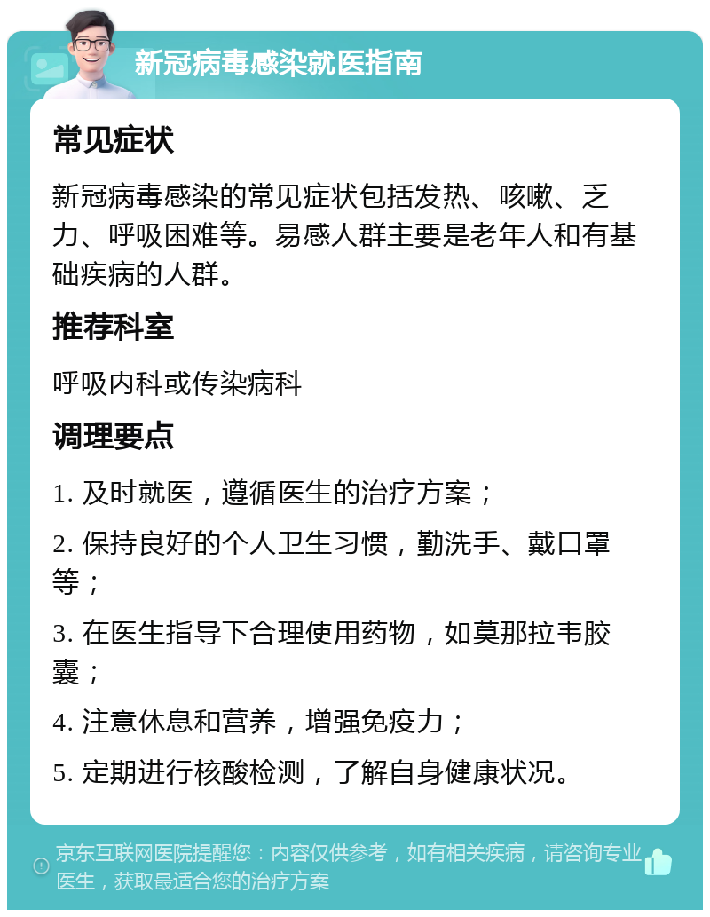 新冠病毒感染就医指南 常见症状 新冠病毒感染的常见症状包括发热、咳嗽、乏力、呼吸困难等。易感人群主要是老年人和有基础疾病的人群。 推荐科室 呼吸内科或传染病科 调理要点 1. 及时就医，遵循医生的治疗方案； 2. 保持良好的个人卫生习惯，勤洗手、戴口罩等； 3. 在医生指导下合理使用药物，如莫那拉韦胶囊； 4. 注意休息和营养，增强免疫力； 5. 定期进行核酸检测，了解自身健康状况。