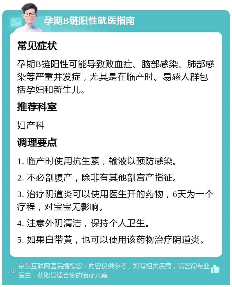 孕期B链阳性就医指南 常见症状 孕期B链阳性可能导致败血症、脑部感染、肺部感染等严重并发症，尤其是在临产时。易感人群包括孕妇和新生儿。 推荐科室 妇产科 调理要点 1. 临产时使用抗生素，输液以预防感染。 2. 不必剖腹产，除非有其他剖宫产指征。 3. 治疗阴道炎可以使用医生开的药物，6天为一个疗程，对宝宝无影响。 4. 注意外阴清洁，保持个人卫生。 5. 如果白带黄，也可以使用该药物治疗阴道炎。