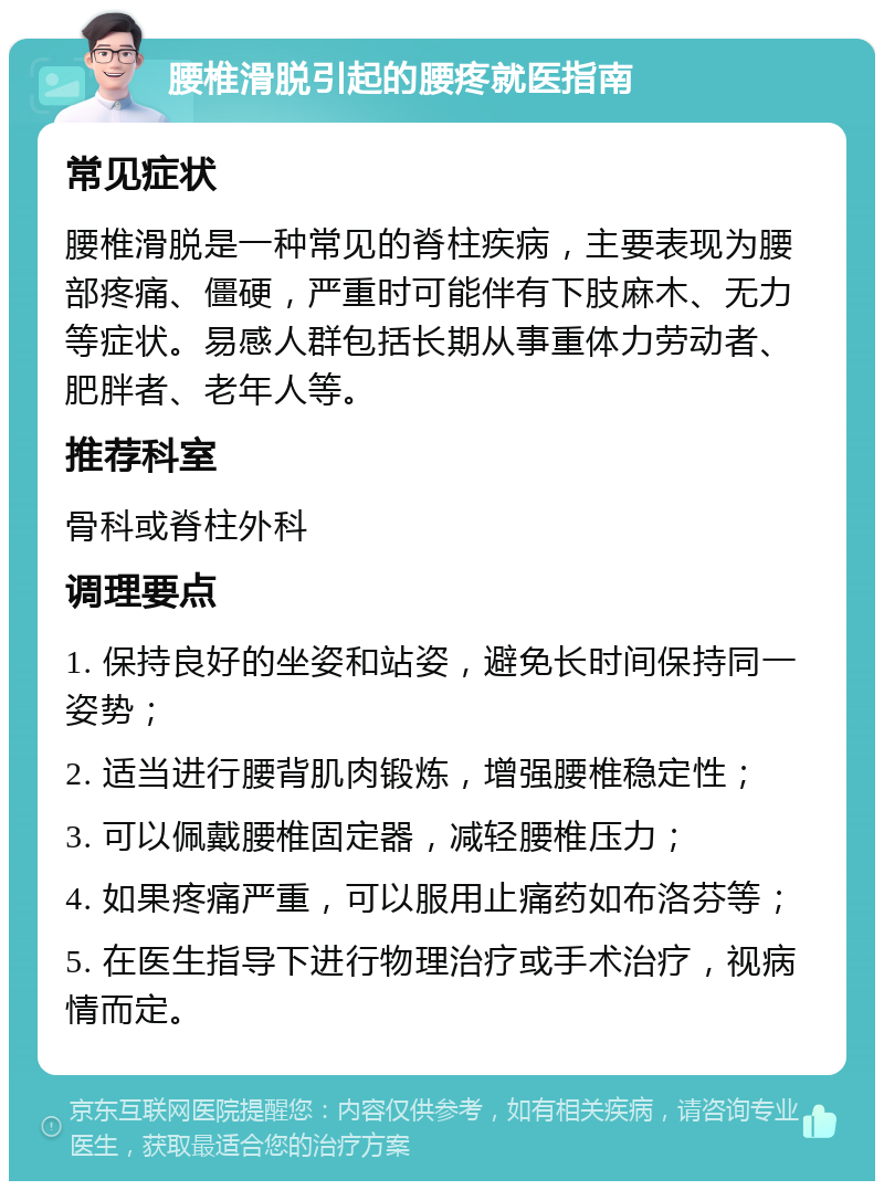 腰椎滑脱引起的腰疼就医指南 常见症状 腰椎滑脱是一种常见的脊柱疾病，主要表现为腰部疼痛、僵硬，严重时可能伴有下肢麻木、无力等症状。易感人群包括长期从事重体力劳动者、肥胖者、老年人等。 推荐科室 骨科或脊柱外科 调理要点 1. 保持良好的坐姿和站姿，避免长时间保持同一姿势； 2. 适当进行腰背肌肉锻炼，增强腰椎稳定性； 3. 可以佩戴腰椎固定器，减轻腰椎压力； 4. 如果疼痛严重，可以服用止痛药如布洛芬等； 5. 在医生指导下进行物理治疗或手术治疗，视病情而定。