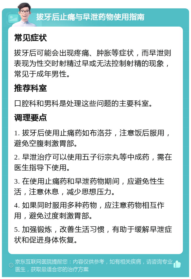 拔牙后止痛与早泄药物使用指南 常见症状 拔牙后可能会出现疼痛、肿胀等症状，而早泄则表现为性交时射精过早或无法控制射精的现象，常见于成年男性。 推荐科室 口腔科和男科是处理这些问题的主要科室。 调理要点 1. 拔牙后使用止痛药如布洛芬，注意饭后服用，避免空腹刺激胃部。 2. 早泄治疗可以使用五子衍宗丸等中成药，需在医生指导下使用。 3. 在使用止痛药和早泄药物期间，应避免性生活，注意休息，减少思想压力。 4. 如果同时服用多种药物，应注意药物相互作用，避免过度刺激胃部。 5. 加强锻炼，改善生活习惯，有助于缓解早泄症状和促进身体恢复。