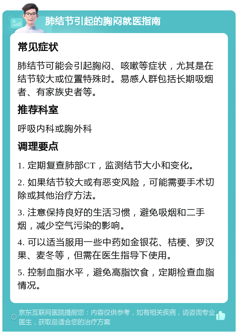 肺结节引起的胸闷就医指南 常见症状 肺结节可能会引起胸闷、咳嗽等症状，尤其是在结节较大或位置特殊时。易感人群包括长期吸烟者、有家族史者等。 推荐科室 呼吸内科或胸外科 调理要点 1. 定期复查肺部CT，监测结节大小和变化。 2. 如果结节较大或有恶变风险，可能需要手术切除或其他治疗方法。 3. 注意保持良好的生活习惯，避免吸烟和二手烟，减少空气污染的影响。 4. 可以适当服用一些中药如金银花、桔梗、罗汉果、麦冬等，但需在医生指导下使用。 5. 控制血脂水平，避免高脂饮食，定期检查血脂情况。