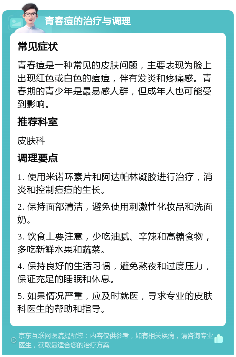 青春痘的治疗与调理 常见症状 青春痘是一种常见的皮肤问题，主要表现为脸上出现红色或白色的痘痘，伴有发炎和疼痛感。青春期的青少年是最易感人群，但成年人也可能受到影响。 推荐科室 皮肤科 调理要点 1. 使用米诺环素片和阿达帕林凝胶进行治疗，消炎和控制痘痘的生长。 2. 保持面部清洁，避免使用刺激性化妆品和洗面奶。 3. 饮食上要注意，少吃油腻、辛辣和高糖食物，多吃新鲜水果和蔬菜。 4. 保持良好的生活习惯，避免熬夜和过度压力，保证充足的睡眠和休息。 5. 如果情况严重，应及时就医，寻求专业的皮肤科医生的帮助和指导。