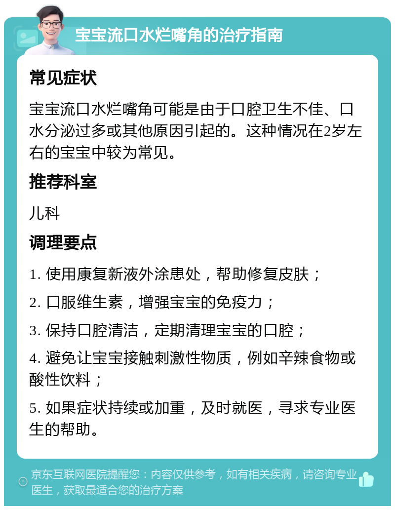 宝宝流口水烂嘴角的治疗指南 常见症状 宝宝流口水烂嘴角可能是由于口腔卫生不佳、口水分泌过多或其他原因引起的。这种情况在2岁左右的宝宝中较为常见。 推荐科室 儿科 调理要点 1. 使用康复新液外涂患处，帮助修复皮肤； 2. 口服维生素，增强宝宝的免疫力； 3. 保持口腔清洁，定期清理宝宝的口腔； 4. 避免让宝宝接触刺激性物质，例如辛辣食物或酸性饮料； 5. 如果症状持续或加重，及时就医，寻求专业医生的帮助。