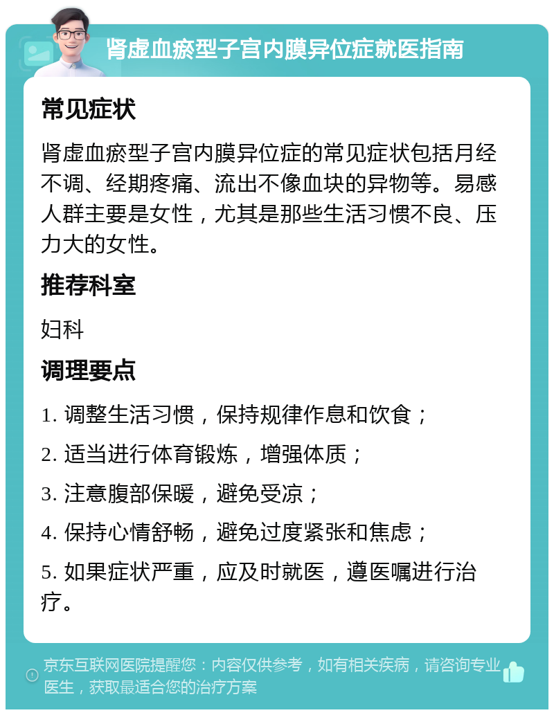 肾虚血瘀型子宫内膜异位症就医指南 常见症状 肾虚血瘀型子宫内膜异位症的常见症状包括月经不调、经期疼痛、流出不像血块的异物等。易感人群主要是女性，尤其是那些生活习惯不良、压力大的女性。 推荐科室 妇科 调理要点 1. 调整生活习惯，保持规律作息和饮食； 2. 适当进行体育锻炼，增强体质； 3. 注意腹部保暖，避免受凉； 4. 保持心情舒畅，避免过度紧张和焦虑； 5. 如果症状严重，应及时就医，遵医嘱进行治疗。