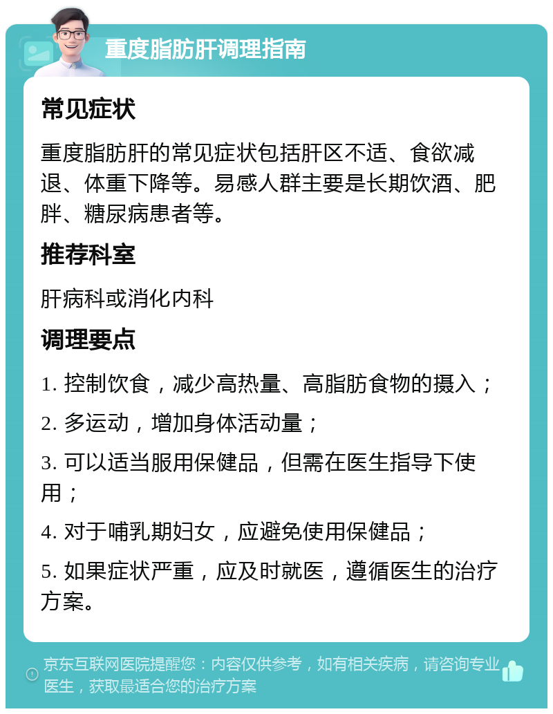 重度脂肪肝调理指南 常见症状 重度脂肪肝的常见症状包括肝区不适、食欲减退、体重下降等。易感人群主要是长期饮酒、肥胖、糖尿病患者等。 推荐科室 肝病科或消化内科 调理要点 1. 控制饮食，减少高热量、高脂肪食物的摄入； 2. 多运动，增加身体活动量； 3. 可以适当服用保健品，但需在医生指导下使用； 4. 对于哺乳期妇女，应避免使用保健品； 5. 如果症状严重，应及时就医，遵循医生的治疗方案。