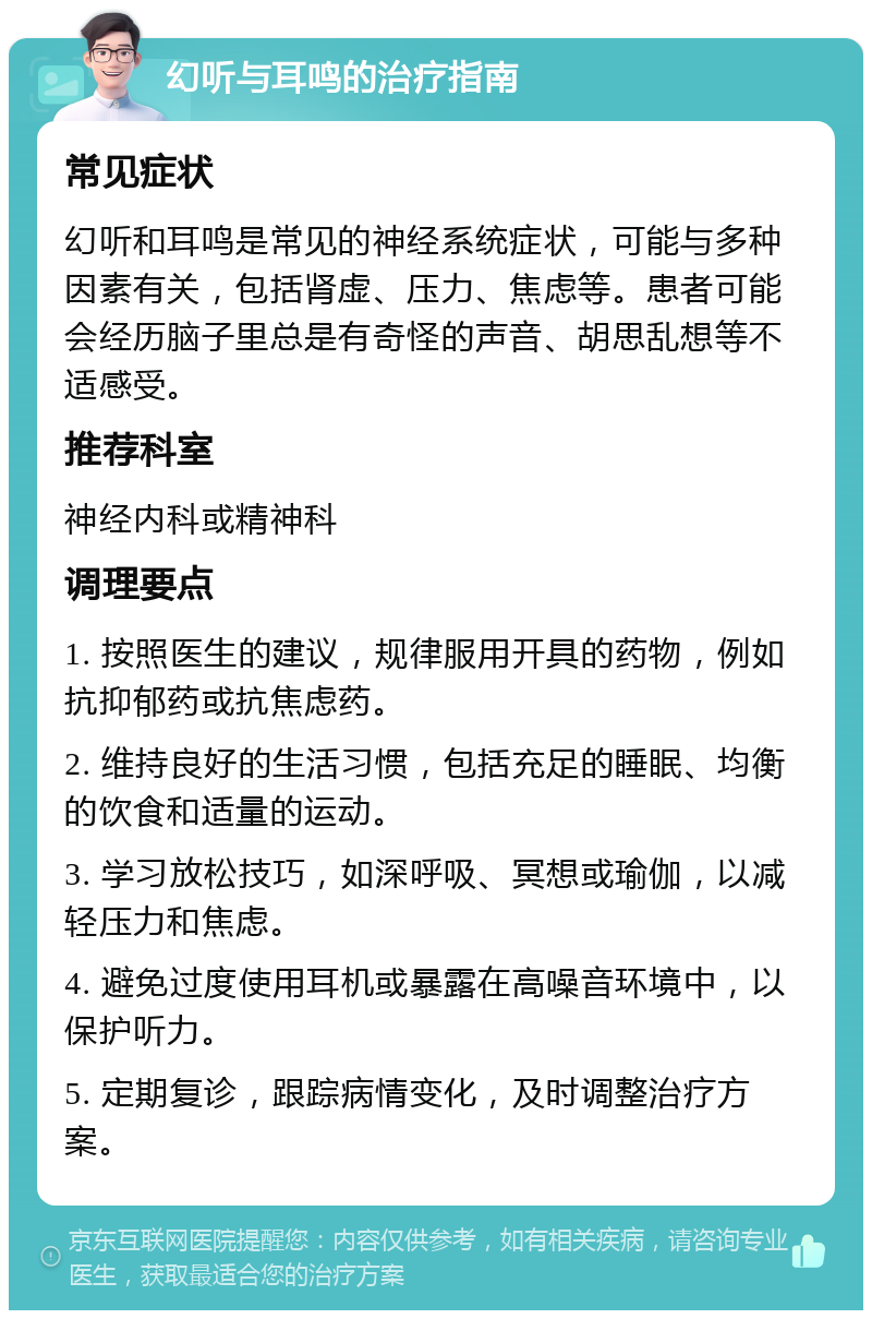 幻听与耳鸣的治疗指南 常见症状 幻听和耳鸣是常见的神经系统症状，可能与多种因素有关，包括肾虚、压力、焦虑等。患者可能会经历脑子里总是有奇怪的声音、胡思乱想等不适感受。 推荐科室 神经内科或精神科 调理要点 1. 按照医生的建议，规律服用开具的药物，例如抗抑郁药或抗焦虑药。 2. 维持良好的生活习惯，包括充足的睡眠、均衡的饮食和适量的运动。 3. 学习放松技巧，如深呼吸、冥想或瑜伽，以减轻压力和焦虑。 4. 避免过度使用耳机或暴露在高噪音环境中，以保护听力。 5. 定期复诊，跟踪病情变化，及时调整治疗方案。