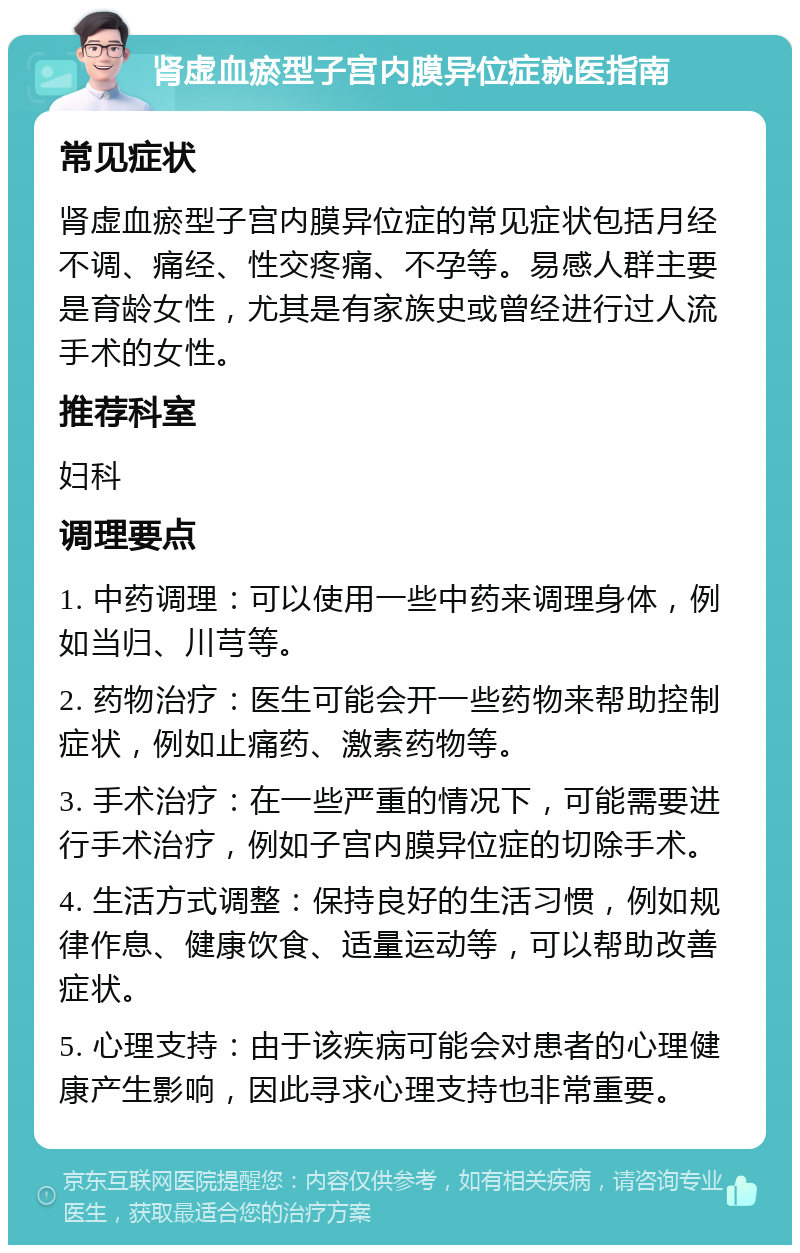 肾虚血瘀型子宫内膜异位症就医指南 常见症状 肾虚血瘀型子宫内膜异位症的常见症状包括月经不调、痛经、性交疼痛、不孕等。易感人群主要是育龄女性，尤其是有家族史或曾经进行过人流手术的女性。 推荐科室 妇科 调理要点 1. 中药调理：可以使用一些中药来调理身体，例如当归、川芎等。 2. 药物治疗：医生可能会开一些药物来帮助控制症状，例如止痛药、激素药物等。 3. 手术治疗：在一些严重的情况下，可能需要进行手术治疗，例如子宫内膜异位症的切除手术。 4. 生活方式调整：保持良好的生活习惯，例如规律作息、健康饮食、适量运动等，可以帮助改善症状。 5. 心理支持：由于该疾病可能会对患者的心理健康产生影响，因此寻求心理支持也非常重要。