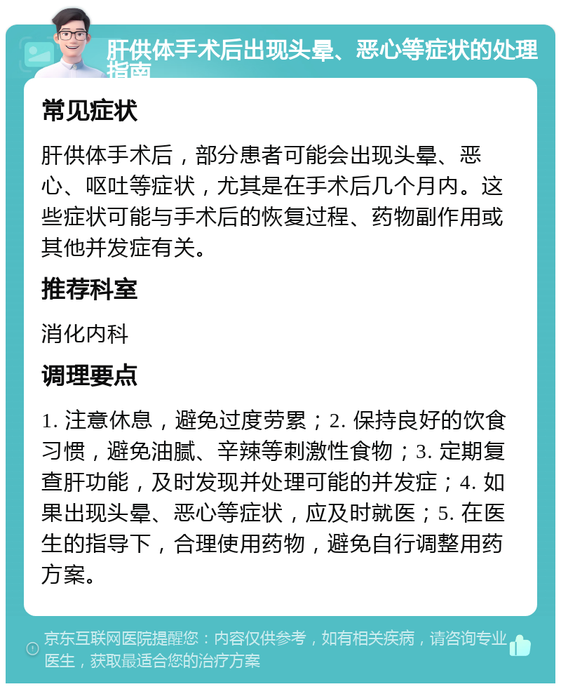 肝供体手术后出现头晕、恶心等症状的处理指南 常见症状 肝供体手术后，部分患者可能会出现头晕、恶心、呕吐等症状，尤其是在手术后几个月内。这些症状可能与手术后的恢复过程、药物副作用或其他并发症有关。 推荐科室 消化内科 调理要点 1. 注意休息，避免过度劳累；2. 保持良好的饮食习惯，避免油腻、辛辣等刺激性食物；3. 定期复查肝功能，及时发现并处理可能的并发症；4. 如果出现头晕、恶心等症状，应及时就医；5. 在医生的指导下，合理使用药物，避免自行调整用药方案。