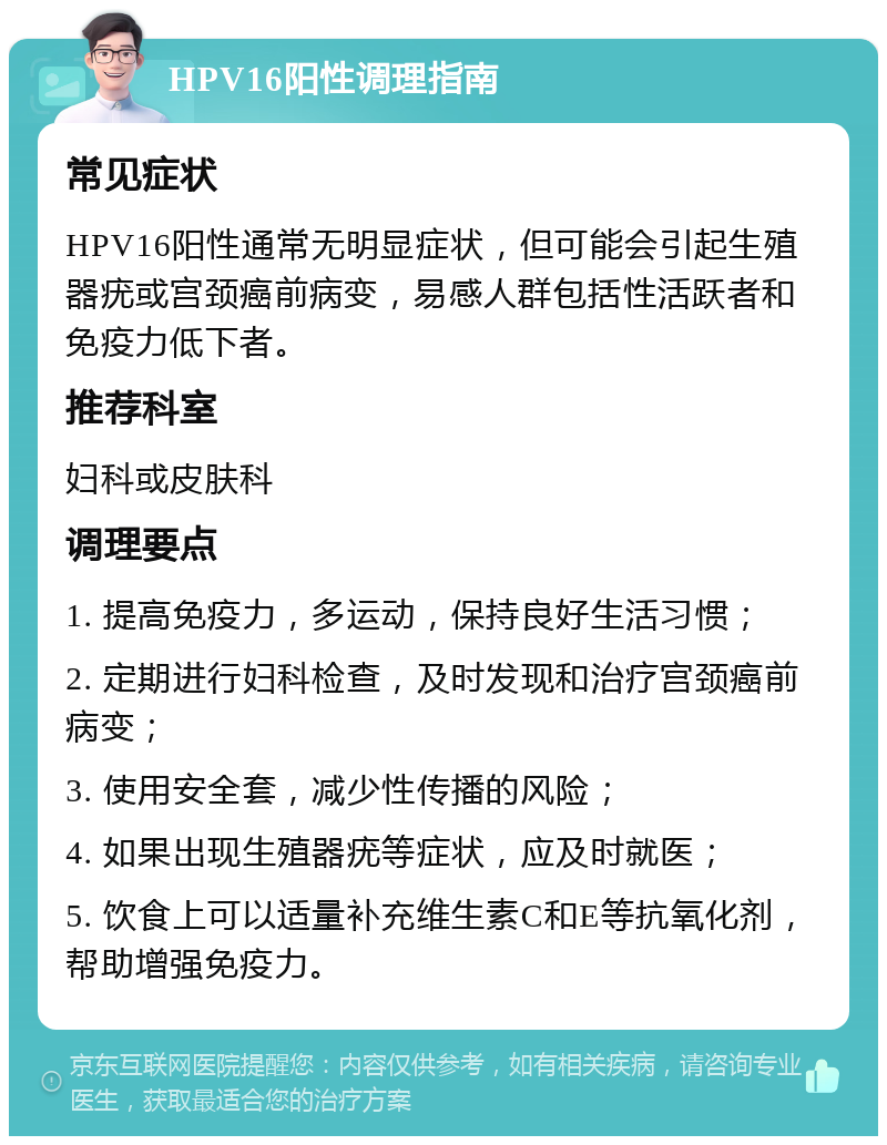 HPV16阳性调理指南 常见症状 HPV16阳性通常无明显症状，但可能会引起生殖器疣或宫颈癌前病变，易感人群包括性活跃者和免疫力低下者。 推荐科室 妇科或皮肤科 调理要点 1. 提高免疫力，多运动，保持良好生活习惯； 2. 定期进行妇科检查，及时发现和治疗宫颈癌前病变； 3. 使用安全套，减少性传播的风险； 4. 如果出现生殖器疣等症状，应及时就医； 5. 饮食上可以适量补充维生素C和E等抗氧化剂，帮助增强免疫力。